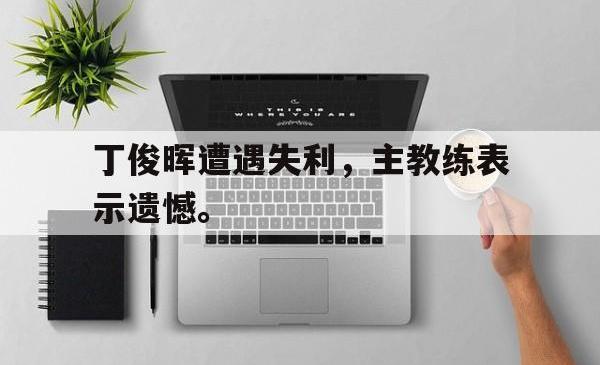 IM电竞网页版-丁俊晖遭遇失利，主教练表示遗憾。