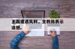 电子竞技体育平台-王磊遭遇失利，主教练表示遗憾。