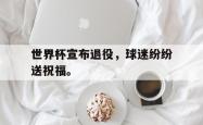 电子竞技下载-世界杯宣布退役，球迷纷纷送祝福。