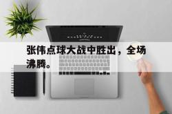 电子竞技体育平台-张伟点球大战中胜出，全场沸腾。