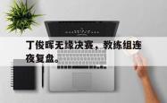 IM电竞网页版-丁俊晖无缘决赛，教练组连夜复盘。