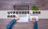 电子竞技下载-辽宁男篮夺得冠军，亲吻奖杯庆祝。