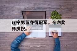 电子竞技下载-辽宁男篮夺得冠军，亲吻奖杯庆祝。