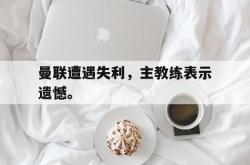 电子竞技体育平台-曼联遭遇失利，主教练表示遗憾。