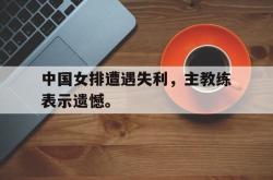 电子竞技体育平台-中国女排遭遇失利，主教练表示遗憾。
