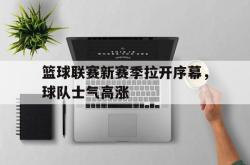 电子竞技下载-篮球联赛新赛季拉开序幕，球队士气高涨