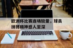 电子竞技下载-欧洲杯比赛连场较量，球员拼搏精神感人至深