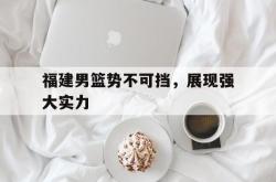 IM电竞网页版-福建男篮势不可挡，展现强大实力