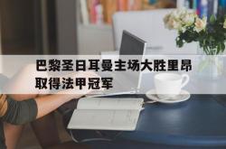 电子竞技体育平台-巴黎圣日耳曼主场大胜里昂取得法甲冠军