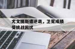 电子竞技下载-尤文图斯遭逆袭，卫冕成绩受挑战困扰