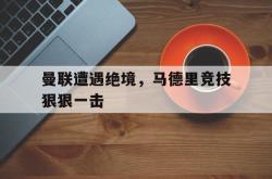 IM电竞网页版-曼联遭遇绝境，马德里竞技狠狠一击