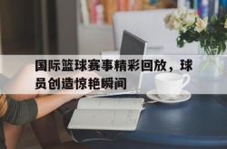 IM电竞网页版-国际篮球赛事精彩回放，球员创造惊艳瞬间