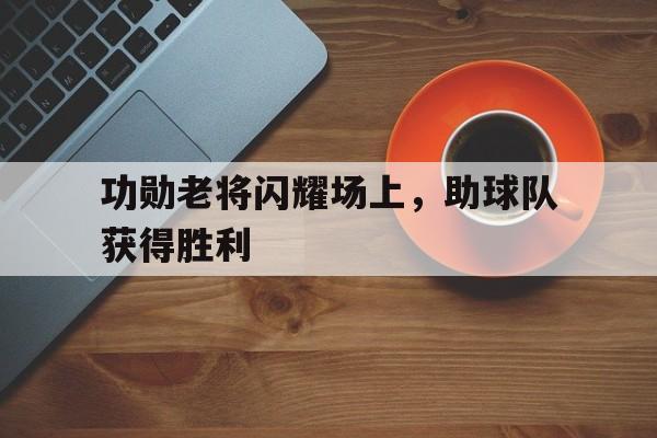 功勋老将闪耀场上，助球队获得胜利